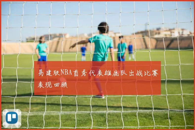 易建联NBA首秀代表雄鹿队出战比赛表现回顾