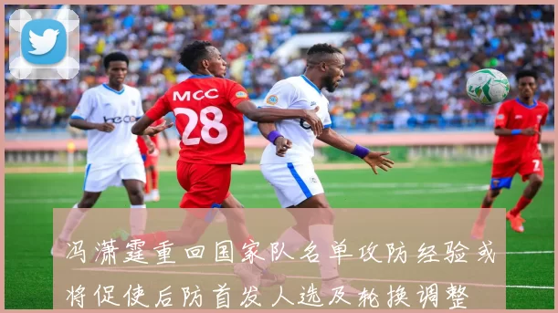 冯潇霆重回国家队名单攻防经验或将促使后防首发人选及轮换调整