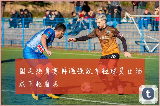 国足热身赛再遇强敌年轻球员出场成下轮看点