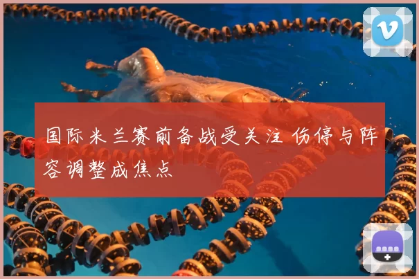 国际米兰赛前备战受关注 伤停与阵容调整成焦点