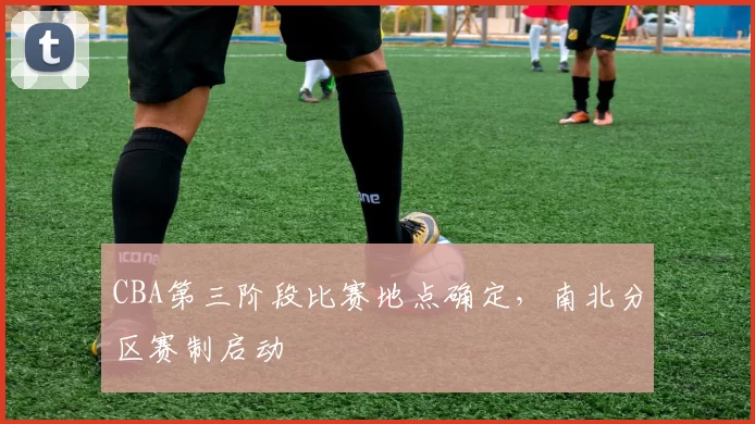 CBA第三阶段比赛地点确定，南北分区赛制启动