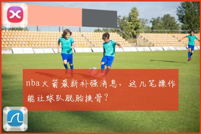 nba火箭最新补强消息，这几笔操作能让球队脱胎换骨？