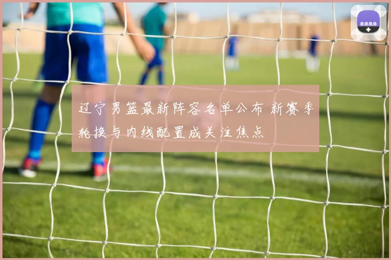 辽宁男篮最新阵容名单公布 新赛季轮换与内线配置成关注焦点