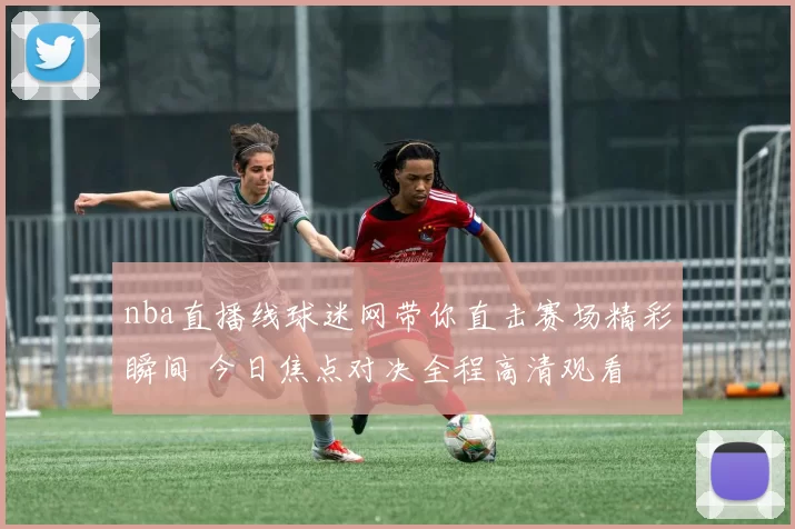 nba直播线球迷网带你直击赛场精彩瞬间 今日焦点对决全程高清观看