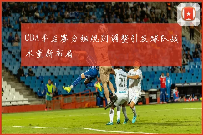 CBA季后赛分组规则调整引发球队战术重新布局