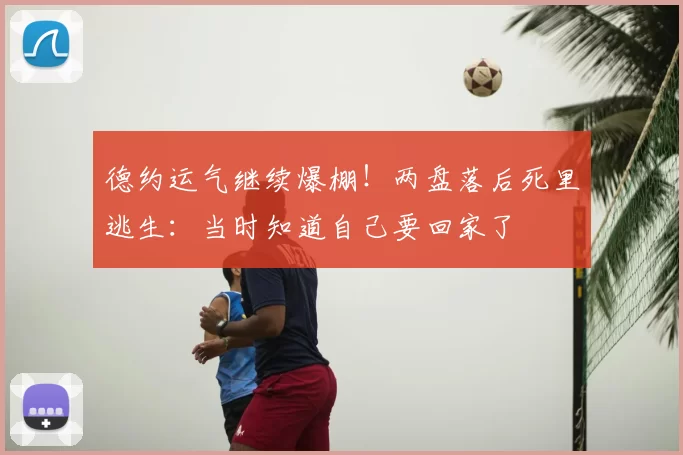 德约运气继续爆棚！两盘落后死里逃生：当时知道自己要回家了