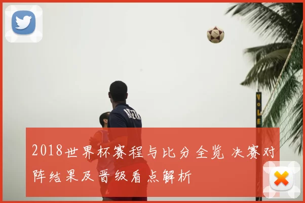 2018世界杯赛程与比分全览 决赛对阵结果及晋级看点解析