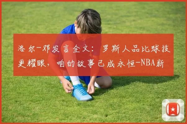 洛尔-邓发言全文：罗斯人品比球技更耀眼，咱的故事已成永恒-NBA新闻